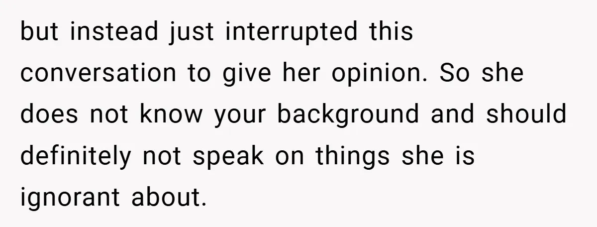 but instead just interrupted this conversation to give her opinion. So she does not know your background and should definitely not speak on things she is ignorant about.