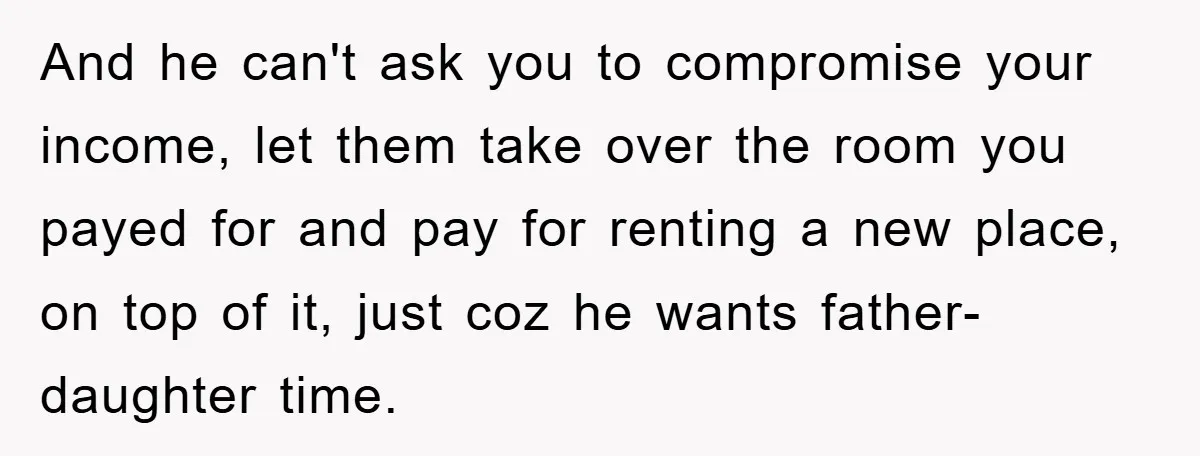 And he can't ask you to compromise your income, let them take over the room you payed for and pay for renting a new place, on top of it, just...