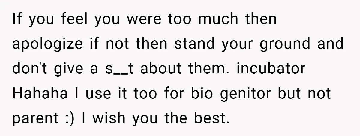 If you feel you were too much then apologize if not then stand your ground and don't give a s__t about them. incubator Hahaha I use it too for bio...