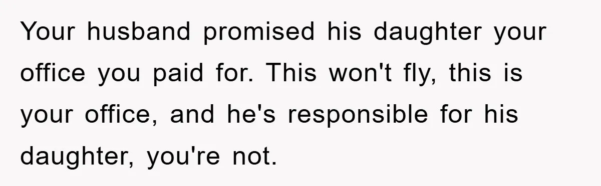 Your husband promised his daughter your office you paid for. This won't fly, this is your office, and he's responsible for his daughter, you're not.