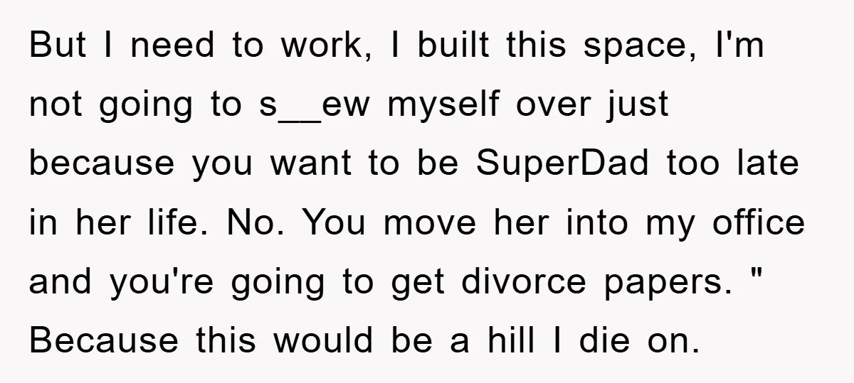 But I need to work, I built this space, I'm not going to s__ew myself over just because you want to be SuperDad too late in her life. No. You...