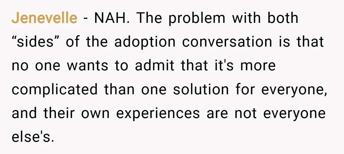 Jenevelle − NAH. The problem with both “sides” of the adoption conversation is that no one wants to admit that it's more complicated than one solution for everyone, and their...