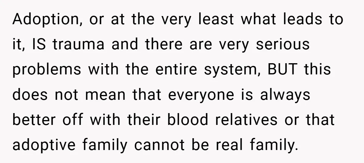Adoption, or at the very least what leads to it, IS trauma and there are very serious problems with the entire system, BUT this does not mean that everyone is...