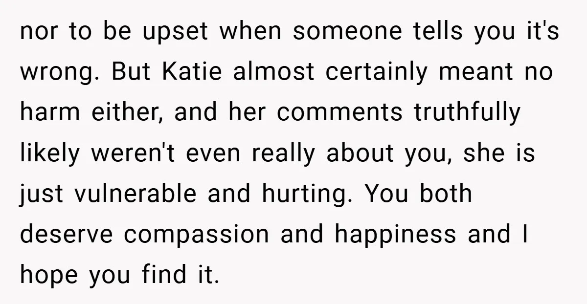 nor to be upset when someone tells you it's wrong. But Katie almost certainly meant no harm either, and her comments truthfully likely weren't even really about you, she is...