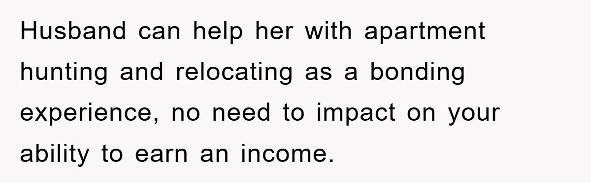 Husband can help her with apartment hunting and relocating as a bonding experience, no need to impact on your ability to earn an income.