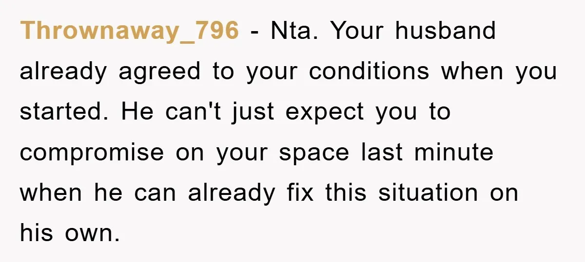Thrownaway_796 − Nta. Your husband already agreed to your conditions when you started. He can't just expect you to compromise on your space last minute when he can already fix...