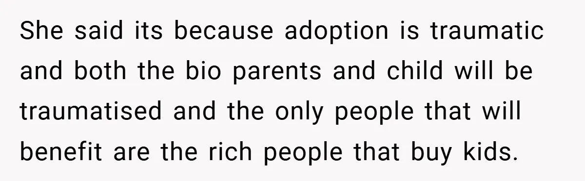 She said its because adoption is traumatic and both the bio parents and child will be traumatised and the only people that will benefit are the rich people that buy...