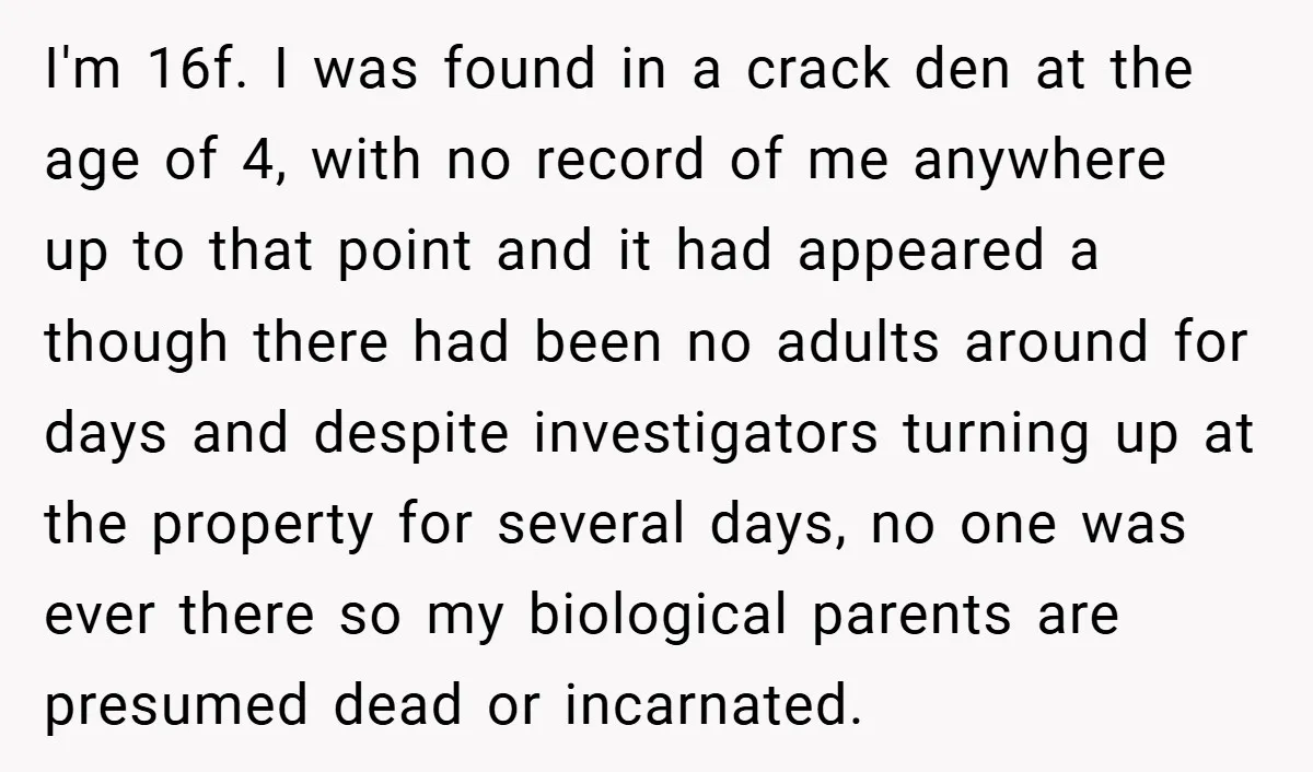 I'm 16f. I was found in a crack den at the age of 4, with no record of me anywhere up to that point and it had appeared a though...