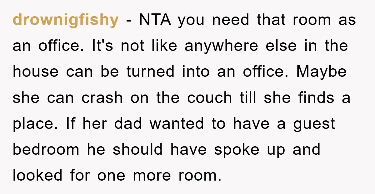 drownigfishy − NTA you need that room as an office. It's not like anywhere else in the house can be turned into an office. Maybe she can crash on the...