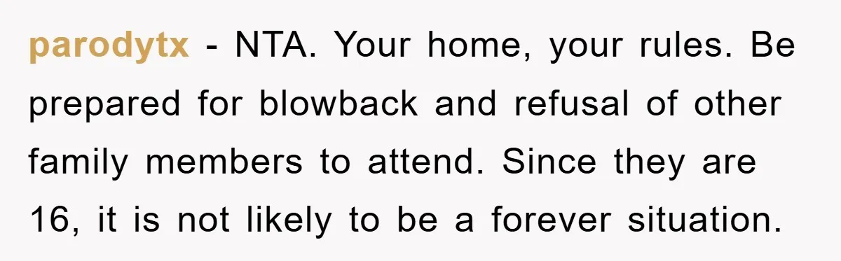 parodytx − NTA. Your home, your rules. Be prepared for blowback and refusal of other family members to attend. Since they are 16, it is not likely to be a...
