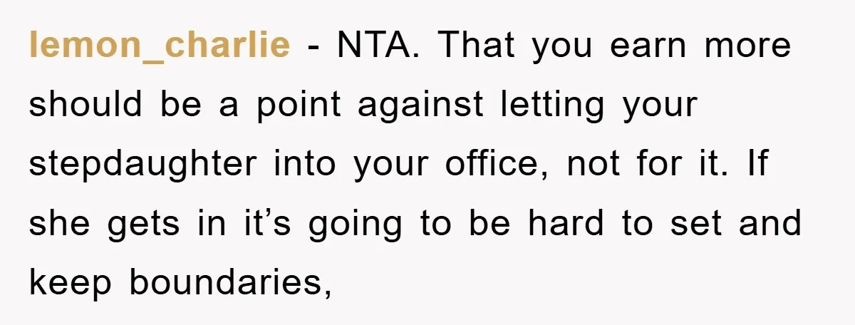 lemon_charlie − NTA. That you earn more should be a point against letting your stepdaughter into your office, not for it. If she gets in it’s going to be hard...