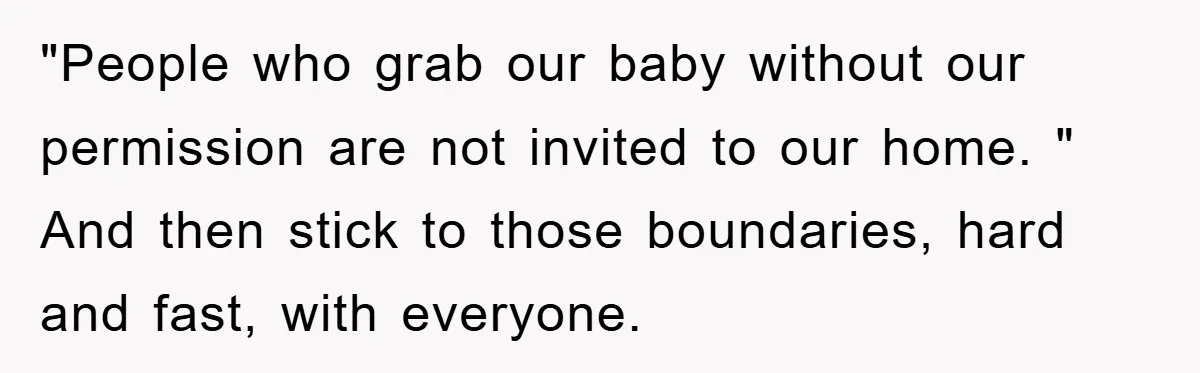 "People who grab our baby without our permission are not invited to our home. " And then stick to those boundaries, hard and fast, with everyone.