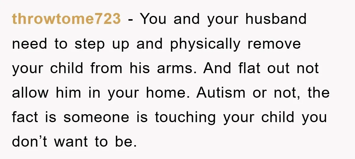 throwtome723 − You and your husband need to step up and physically remove your child from his arms. And flat out not allow him in your home. Autism or not,...