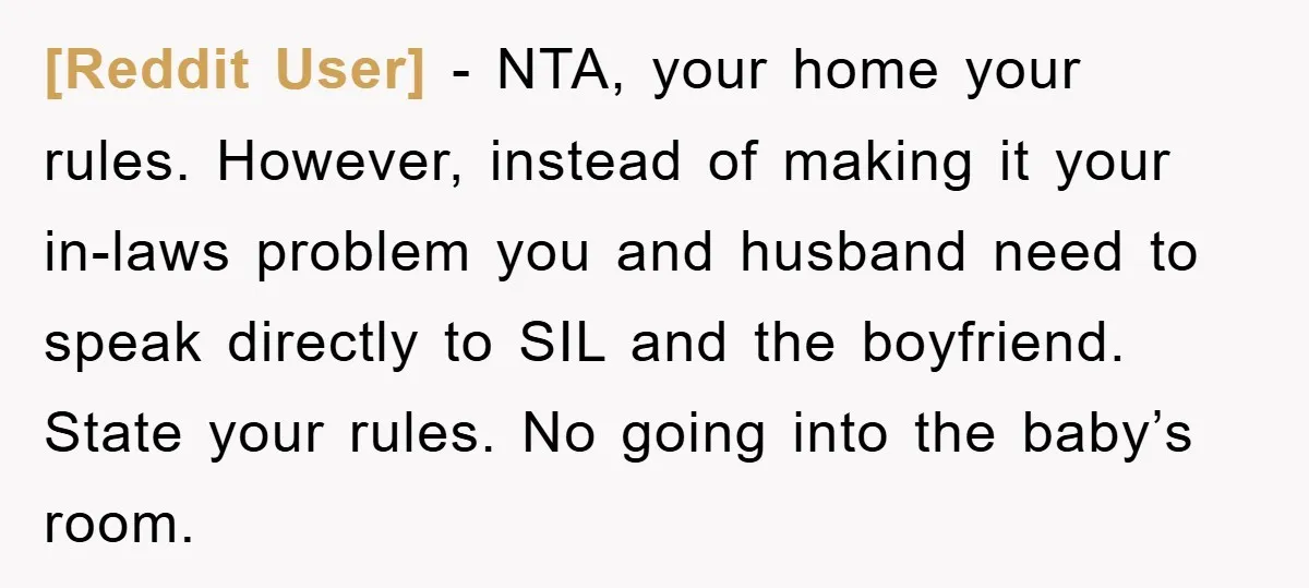 [Reddit User] − NTA, your home your rules. However, instead of making it your in-laws problem you and husband need to speak directly to SIL and the boyfriend. State your...
