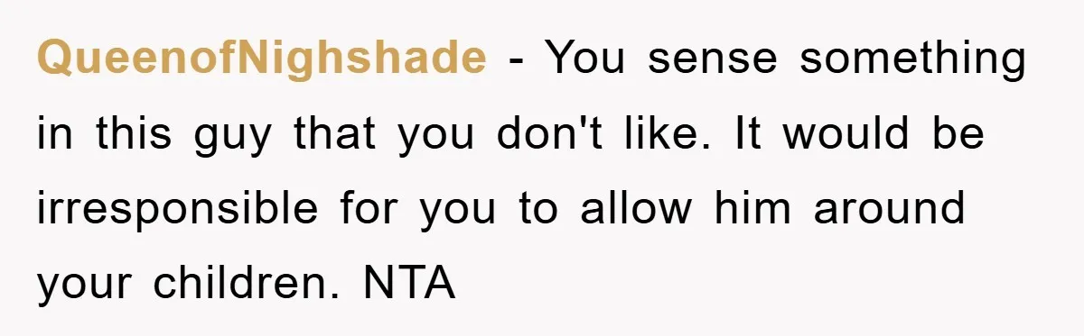 QueenofNighshade − You sense something in this guy that you don't like. It would be irresponsible for you to allow him around your children. NTA