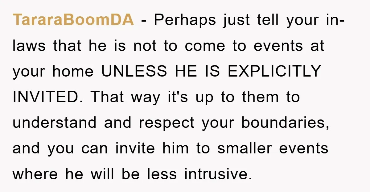TararaBoomDA − Perhaps just tell your in-laws that he is not to come to events at your home UNLESS HE IS EXPLICITLY INVITED. That way it's up to them to...