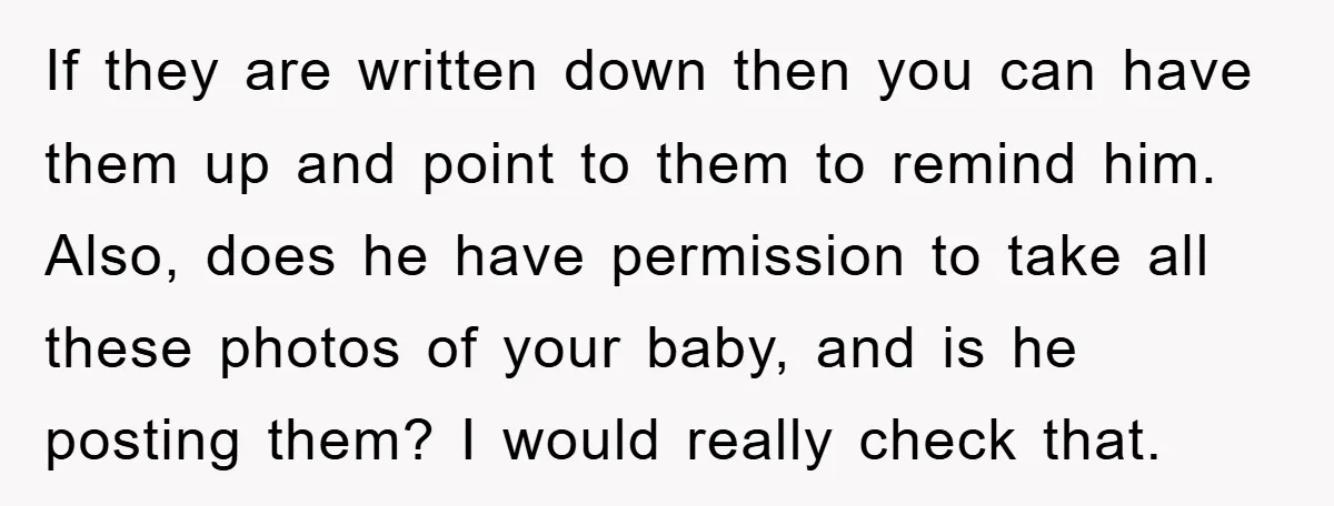 If they are written down then you can have them up and point to them to remind him. Also, does he have permission to take all these photos of your...