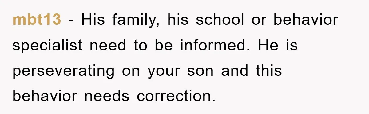 mbt13 − His family, his school or behavior specialist need to be informed. He is perseverating on your son and this behavior needs correction.