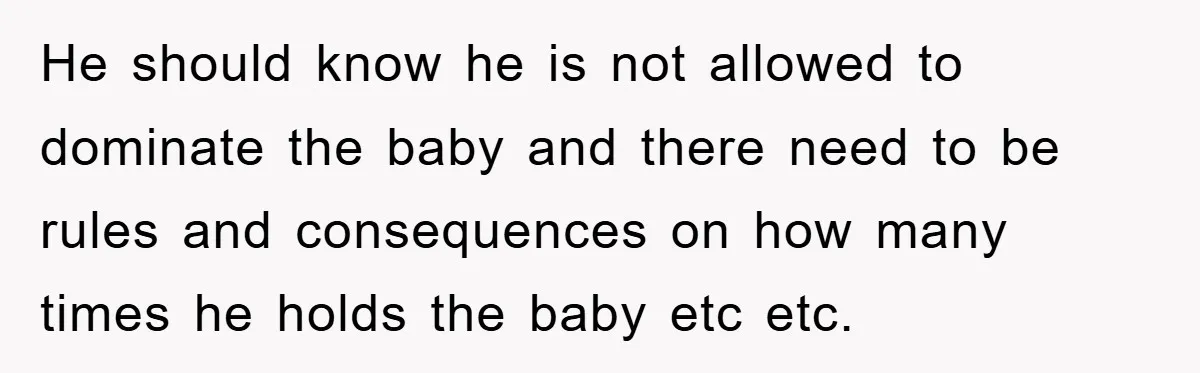He should know he is not allowed to dominate the baby and there need to be rules and consequences on how many times he holds the baby etc etc.