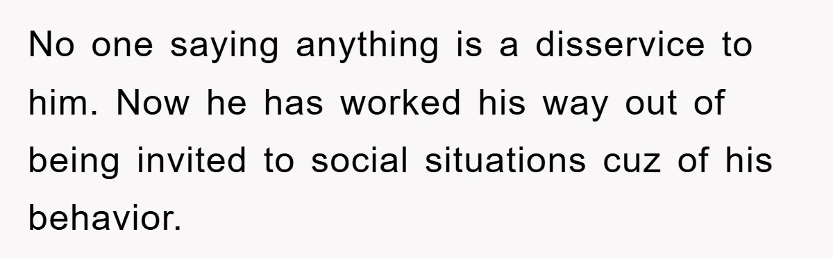 No one saying anything is a disservice to him. Now he has worked his way out of being invited to social situations cuz of his behavior.