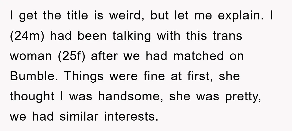 I get the title is weird, but let me explain. I (24m) had been talking with this trans woman (25f) after we had matched on Bumble. Things were fine at...