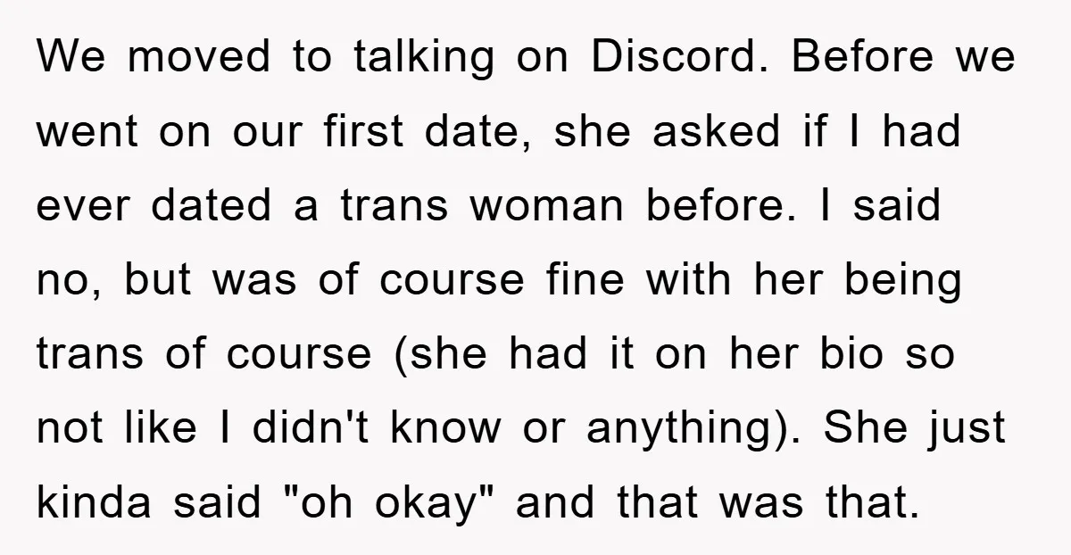 We moved to talking on Discord. Before we went on our first date, she asked if I had ever dated a trans woman before. I said no, but was of...