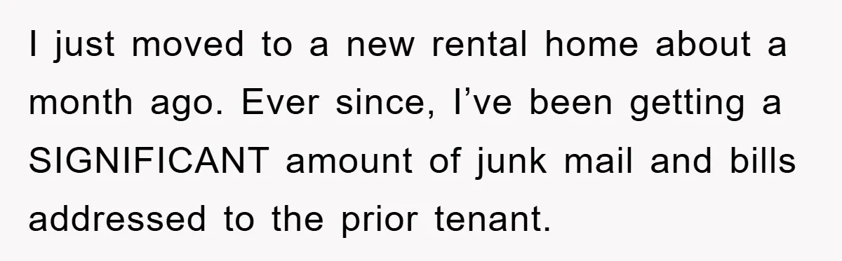 I just moved to a new rental home about a month ago. Ever since, I’ve been getting a SIGNIFICANT amount of junk mail and bills addressed to the prior tenant.