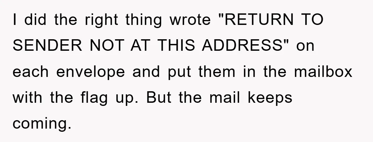 I did the right thing wrote "RETURN TO SENDER NOT AT THIS ADDRESS" on each envelope and put them in the mailbox with the flag up. But the mail keeps...