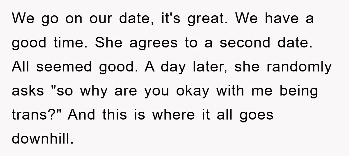 We go on our date, it's great. We have a good time. She agrees to a second date. All seemed good. A day later, she randomly asks "so why are...