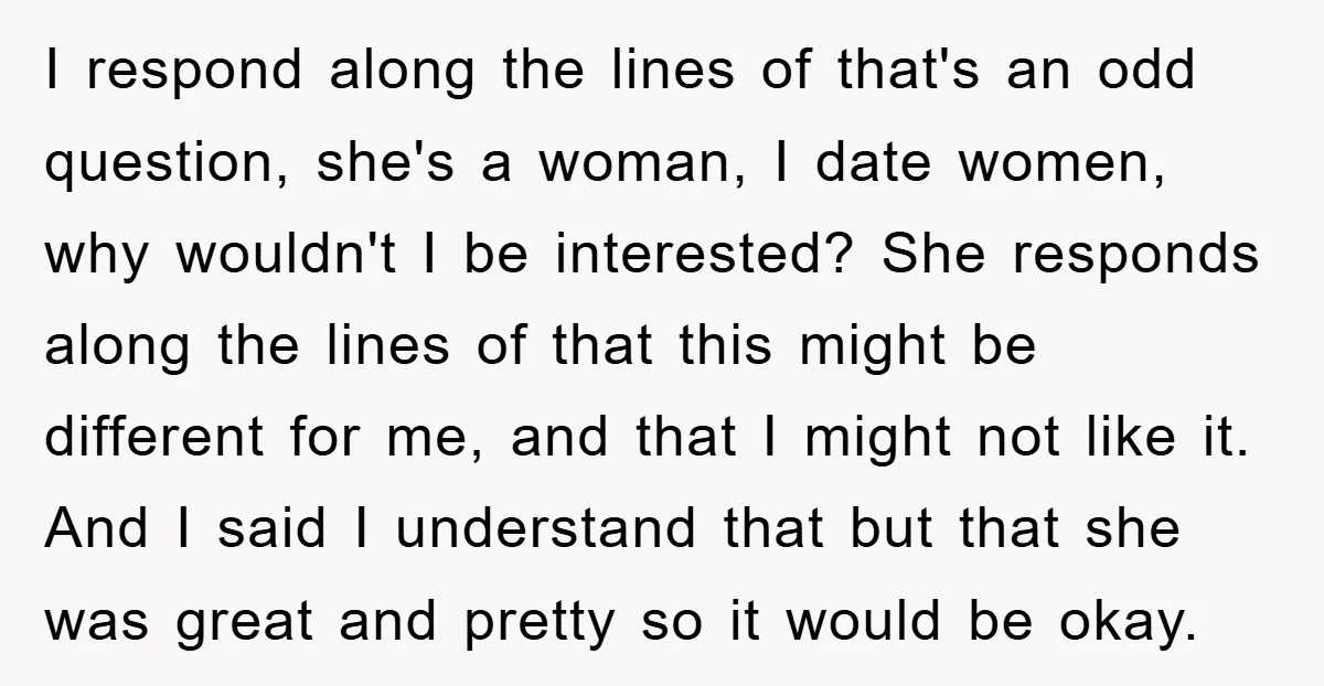 I respond along the lines of that's an odd question, she's a woman, I date women, why wouldn't I be interested? She responds along the lines of that this might...