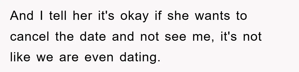 And I tell her it's okay if she wants to cancel the date and not see me, it's not like we are even dating.