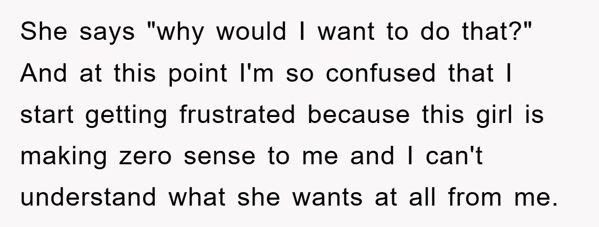 She says "why would I want to do that?" And at this point I'm so confused that I start getting frustrated because this girl is making zero sense to me...