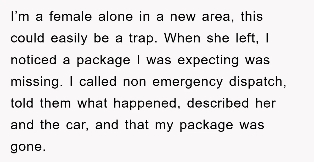 I’m a female alone in a new area, this could easily be a trap. When she left, I noticed a package I was expecting was missing. I called non emergency...