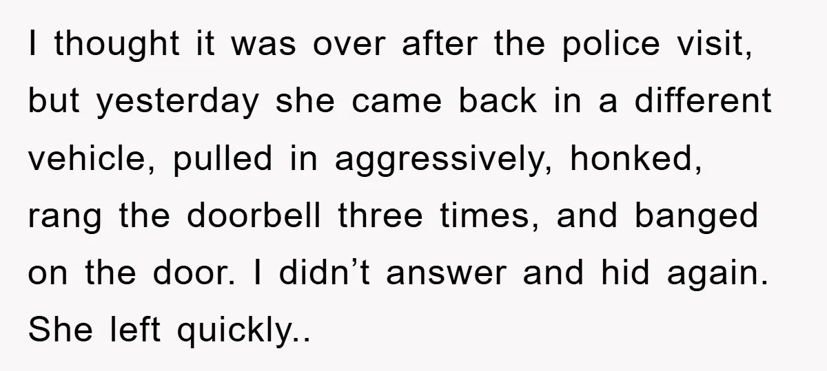 I thought it was over after the police visit, but yesterday she came back in a different vehicle, pulled in aggressively, honked, rang the doorbell three times, and banged on...