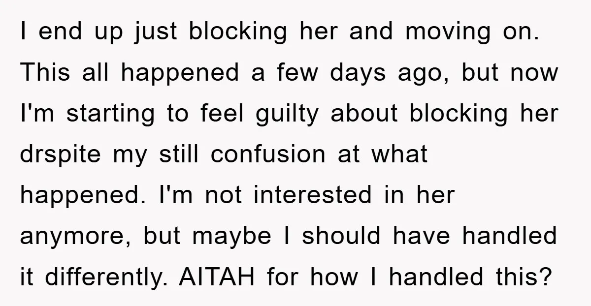 I end up just blocking her and moving on. This all happened a few days ago, but now I'm starting to feel guilty about blocking her drspite my still confusion...