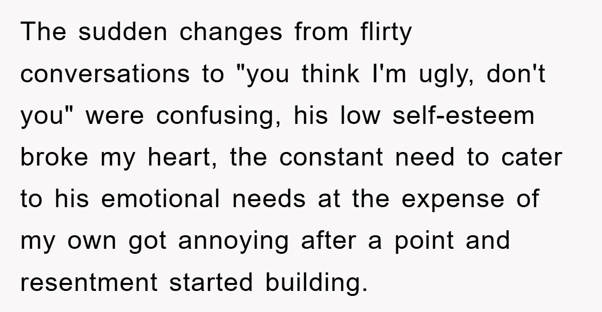 The sudden changes from flirty conversations to "you think I'm ugly, don't you" were confusing, his low self-esteem broke my heart, the constant need to cater to his emotional needs...