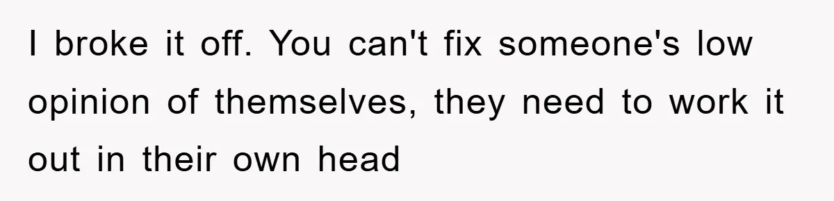 I broke it off. You can't fix someone's low opinion of themselves, they need to work it out in their own head