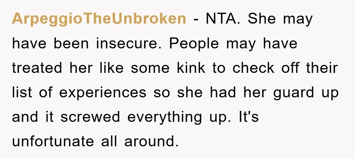 ArpeggioTheUnbroken − NTA. She may have been insecure. People may have treated her like some kink to check off their list of experiences so she had her guard up and...