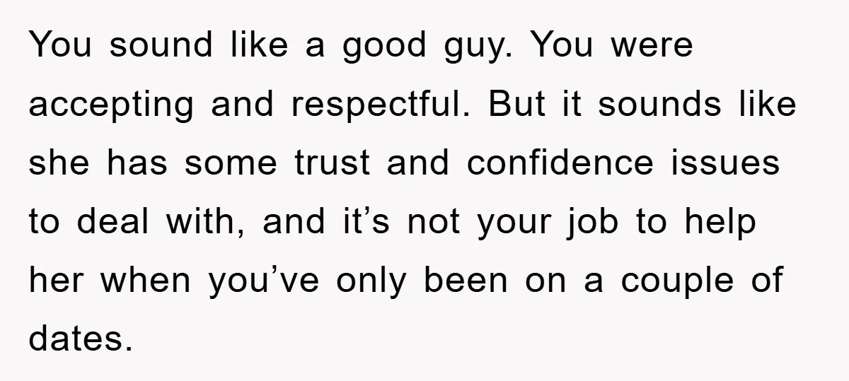 You sound like a good guy. You were accepting and respectful. But it sounds like she has some trust and confidence issues to deal with, and it’s not your job...
