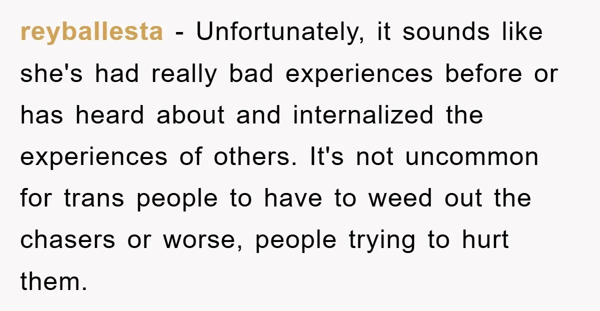 reyballesta − Unfortunately, it sounds like she's had really bad experiences before or has heard about and internalized the experiences of others. It's not uncommon for trans people to have...
