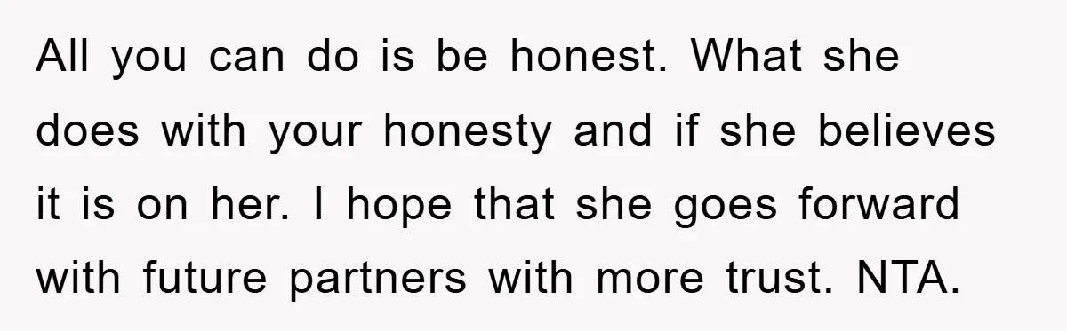 All you can do is be honest. What she does with your honesty and if she believes it is on her. I hope that she goes forward with future partners...