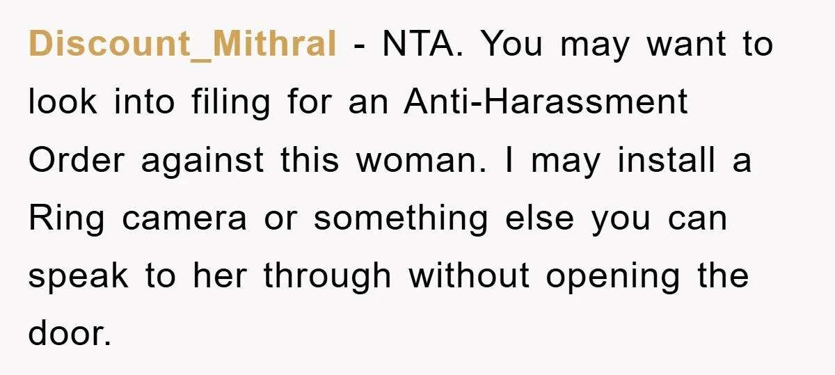 Discount_Mithral − NTA. You may want to look into filing for an Anti-Harassment Order against this woman. I may install a Ring camera or something else you can speak to...