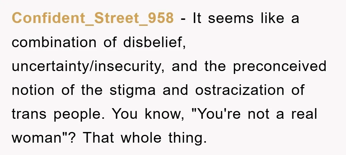 Confident_Street_958 − It seems like a combination of disbelief, uncertainty/insecurity, and the preconceived notion of the stigma and ostracization of trans people. You know, "You're not a real woman"? That...