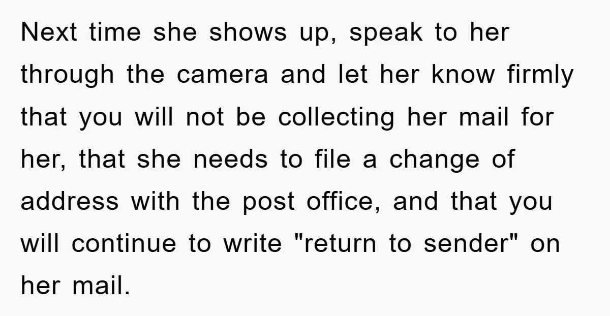 Next time she shows up, speak to her through the camera and let her know firmly that you will not be collecting her mail for her, that she needs to...