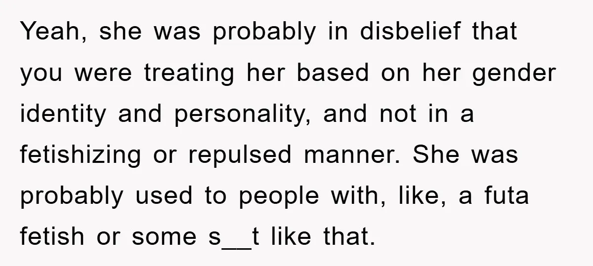 Yeah, she was probably in disbelief that you were treating her based on her gender identity and personality, and not in a fetishizing or repulsed manner. She was probably used...