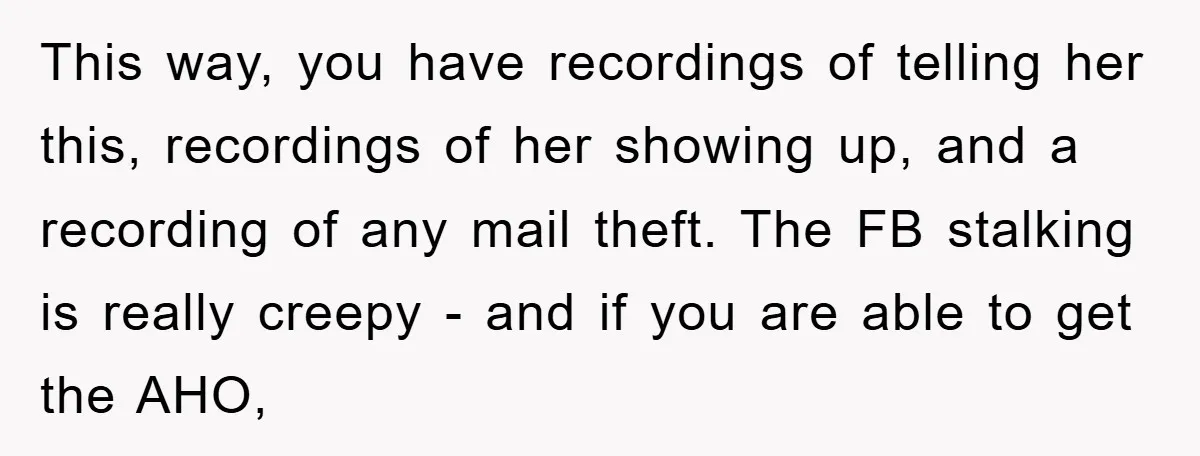 This way, you have recordings of telling her this, recordings of her showing up, and a recording of any mail theft. The FB stalking is really creepy - and if...