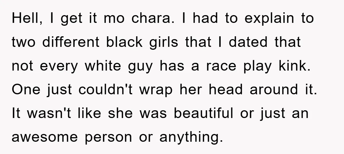 Hell, I get it mo chara. I had to explain to two different black girls that I dated that not every white guy has a race play kink. One just...
