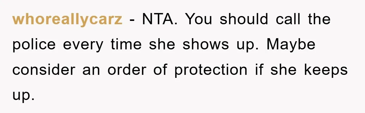 whoreallycarz − NTA. You should call the police every time she shows up. Maybe consider an order of protection if she keeps up.