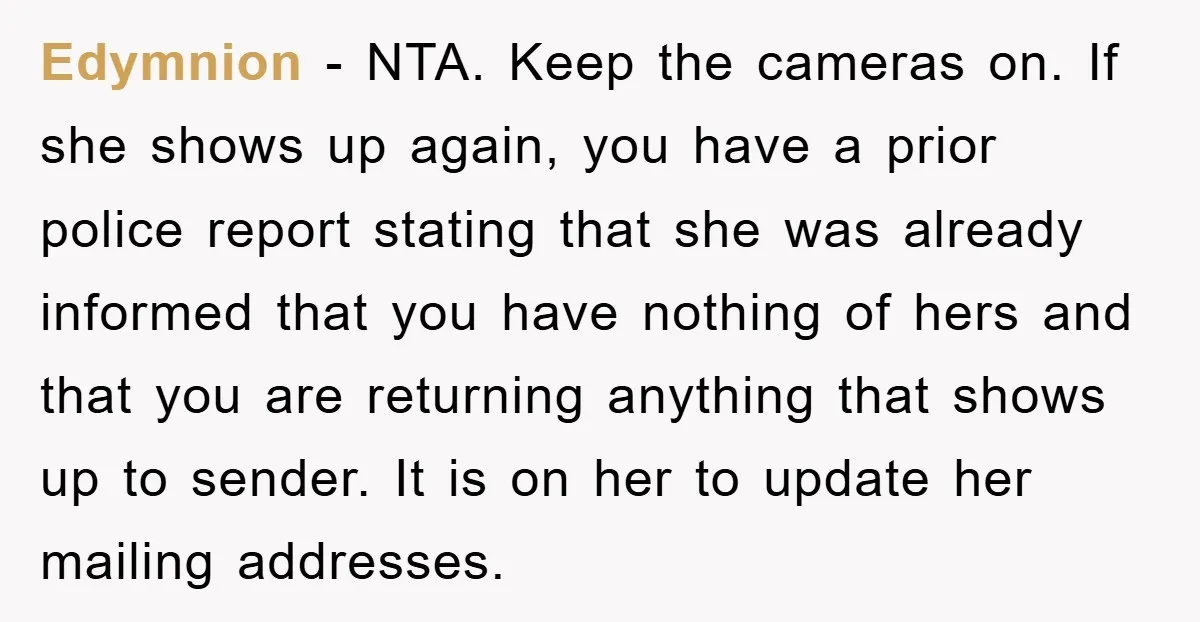 Edymnion − NTA. Keep the cameras on. If she shows up again, you have a prior police report stating that she was already informed that you have nothing of hers...