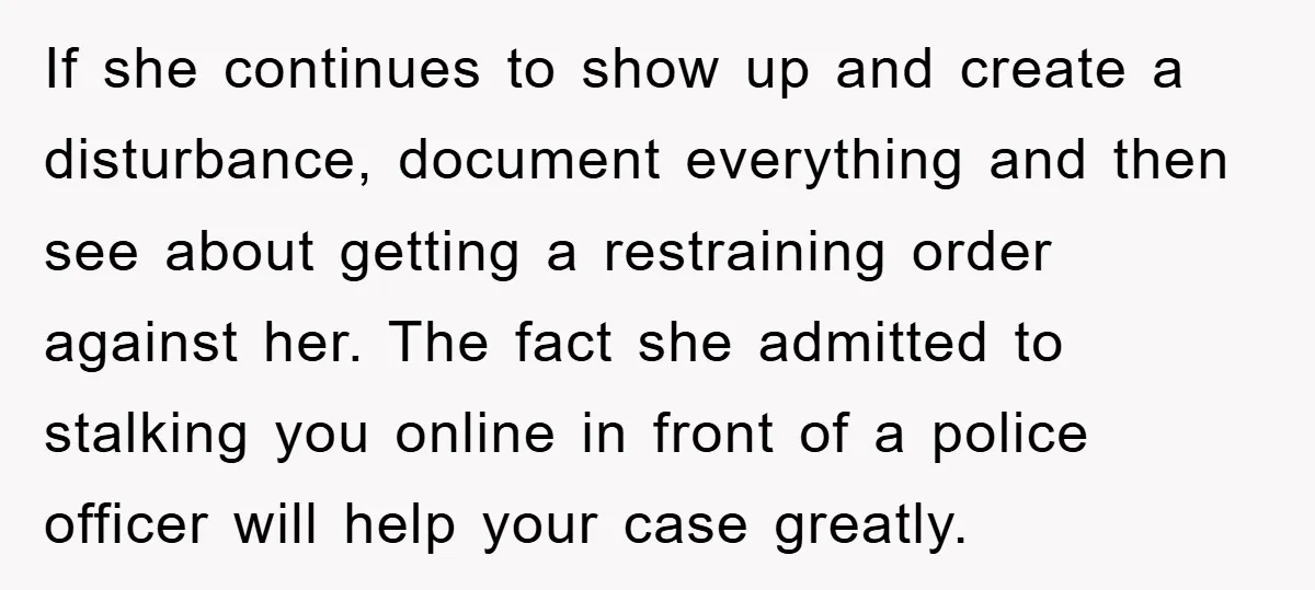 If she continues to show up and create a disturbance, document everything and then see about getting a restraining order against her. The fact she admitted to stalking you online...